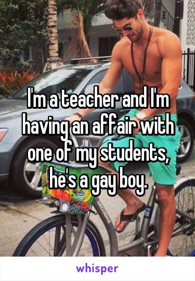 I'm a teacher and I'm having an affair with one of my students, he's a gay boy.