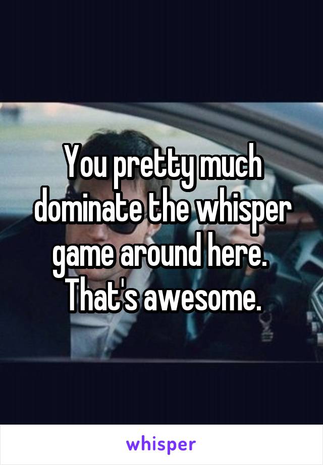 You pretty much dominate the whisper game around here.  That's awesome.