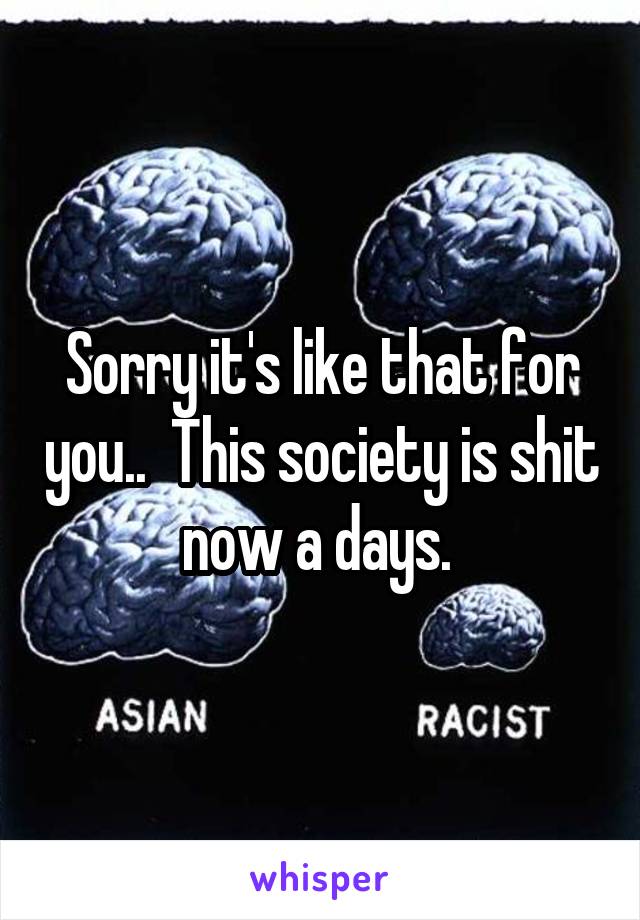 Sorry it's like that for you..  This society is shit now a days. 