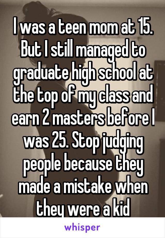 I was a teen mom at 15. But I still managed to graduate high school at the top of my class and earn 2 masters before I was 25. Stop judging people because they made a mistake when they were a kid