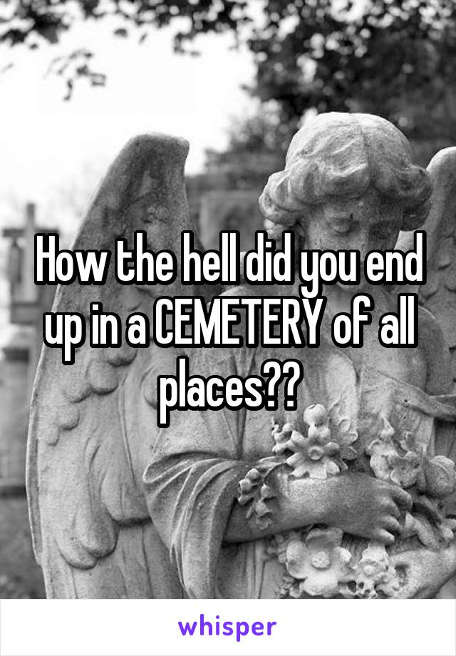 How the hell did you end up in a CEMETERY of all places??