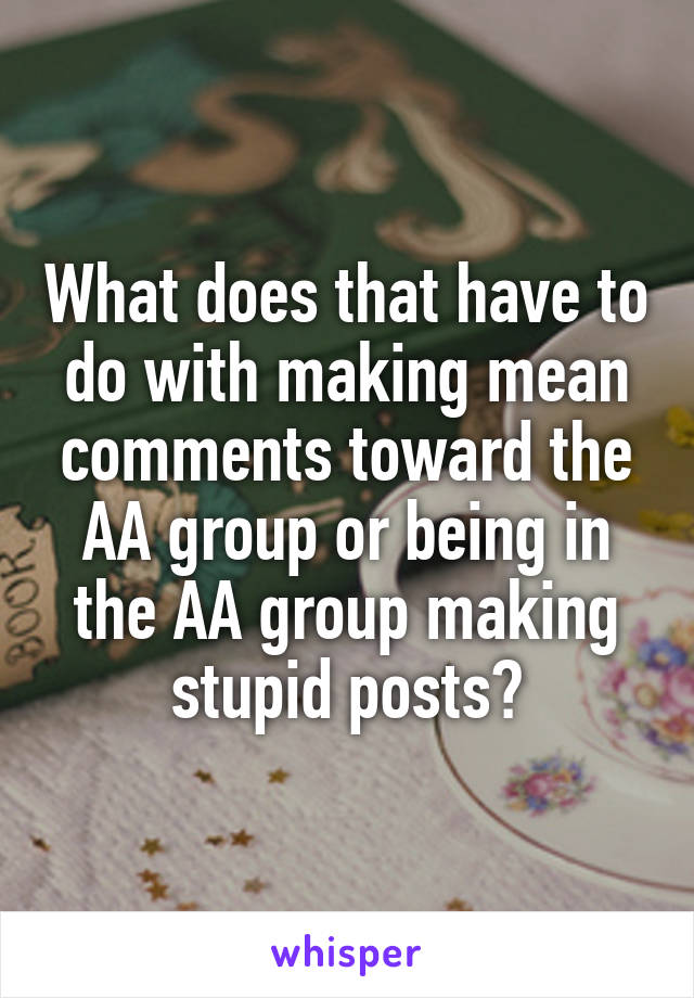 What does that have to do with making mean comments toward the AA group or being in the AA group making stupid posts?