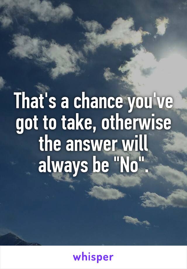 That's a chance you've got to take, otherwise the answer will always be "No".