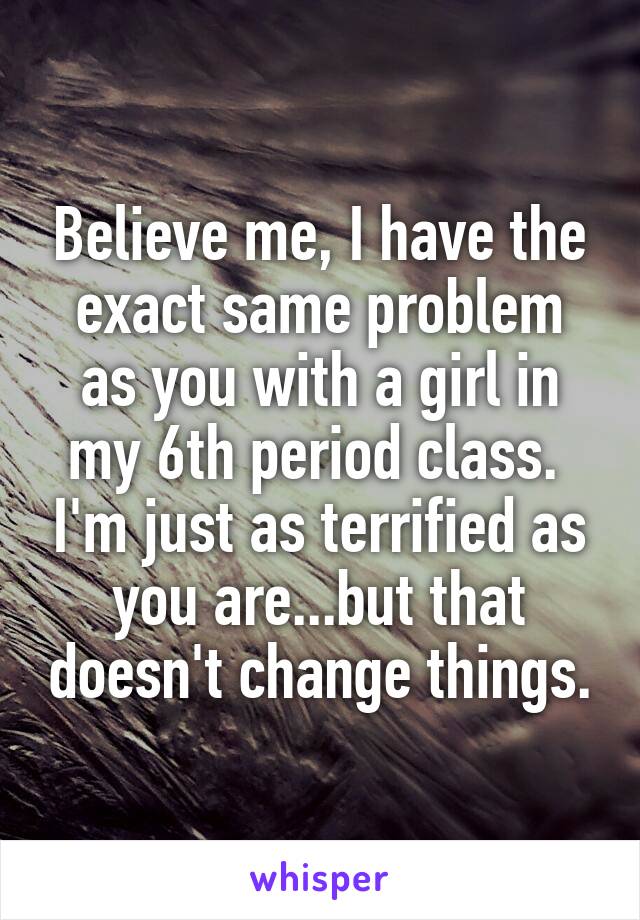 Believe me, I have the exact same problem as you with a girl in my 6th period class.  I'm just as terrified as you are...but that doesn't change things.