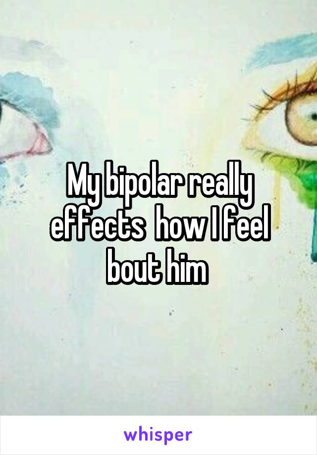 My bipolar really effects  how I feel bout him 