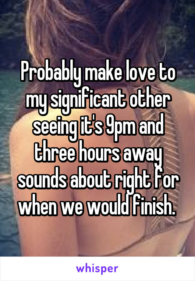 Probably make love to my significant other seeing it's 9pm and three hours away sounds about right for when we would finish. 