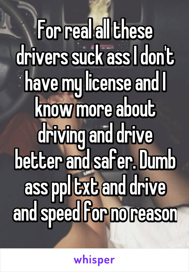 For real all these drivers suck ass I don't have my license and I know more about driving and drive better and safer. Dumb ass ppl txt and drive and speed for no reason 