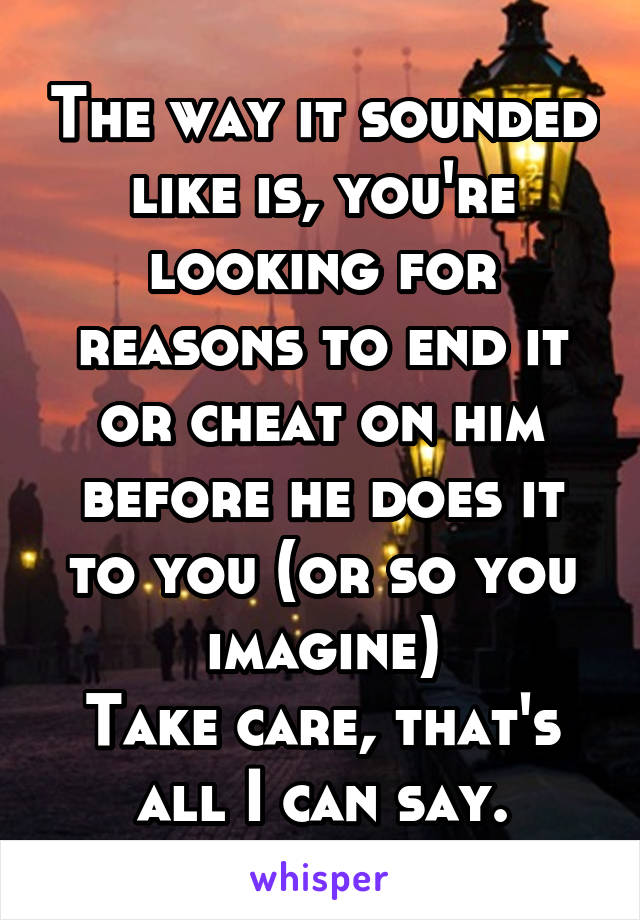 The way it sounded like is, you're looking for reasons to end it or cheat on him before he does it to you (or so you imagine)
Take care, that's all I can say.