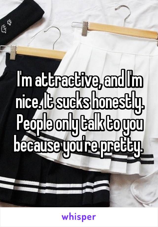 I'm attractive, and I'm nice. It sucks honestly. People only talk to you because you're pretty. 