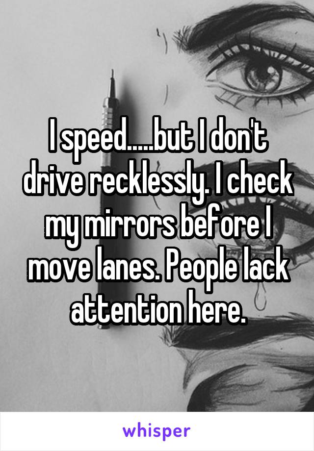 I speed.....but I don't drive recklessly. I check my mirrors before I move lanes. People lack attention here.