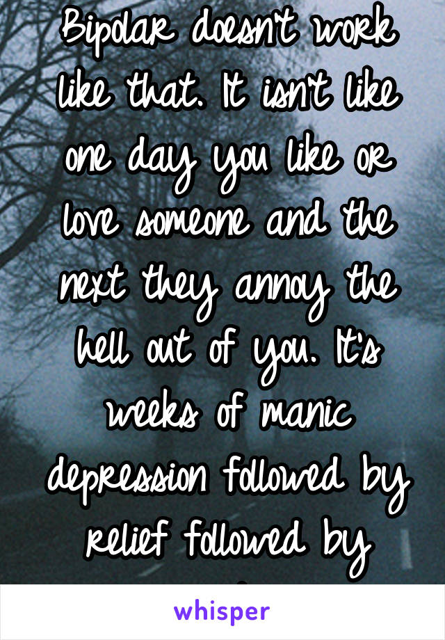 Bipolar doesn't work like that. It isn't like one day you like or love someone and the next they annoy the hell out of you. It's weeks of manic depression followed by relief followed by anxiety. 