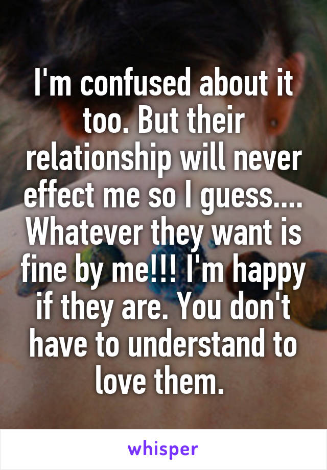 I'm confused about it too. But their relationship will never effect me so I guess.... Whatever they want is fine by me!!! I'm happy if they are. You don't have to understand to love them. 