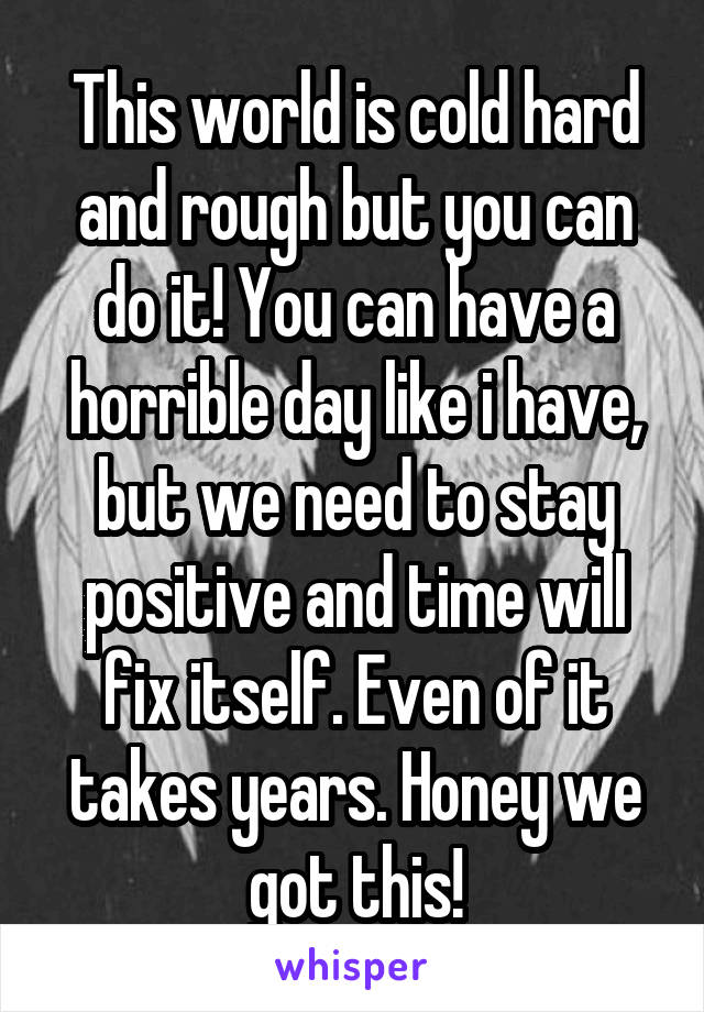 This world is cold hard and rough but you can do it! You can have a horrible day like i have, but we need to stay positive and time will fix itself. Even of it takes years. Honey we got this!