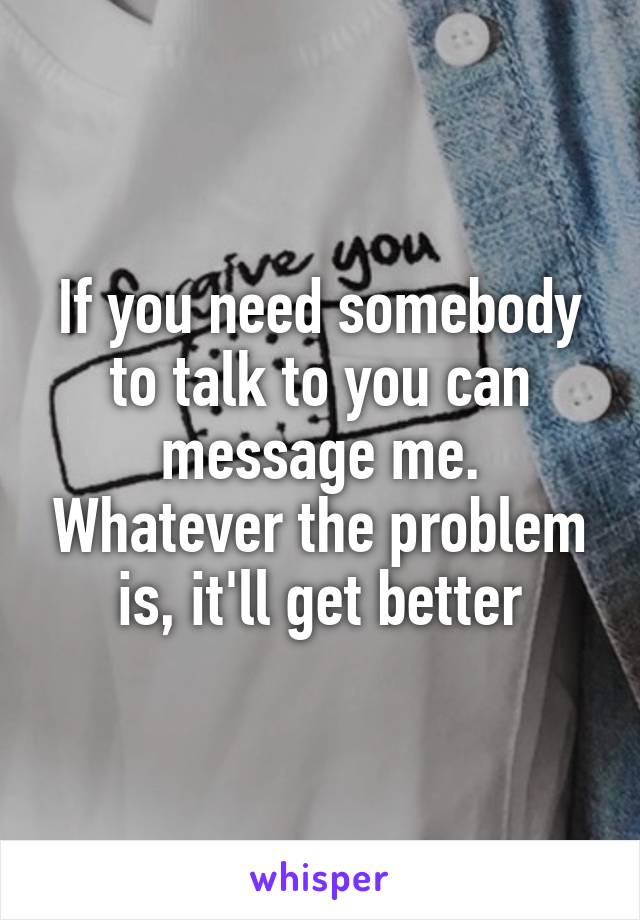 If you need somebody to talk to you can message me. Whatever the problem is, it'll get better