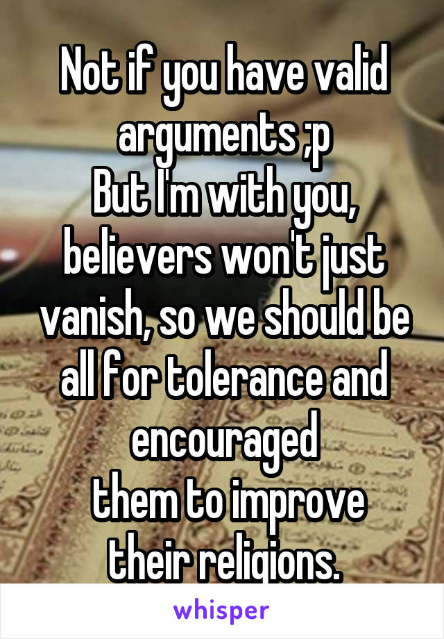 Not if you have valid arguments ;p
But I'm with you, believers won't just vanish, so we should be all for tolerance and encouraged
 them to improve their religions.