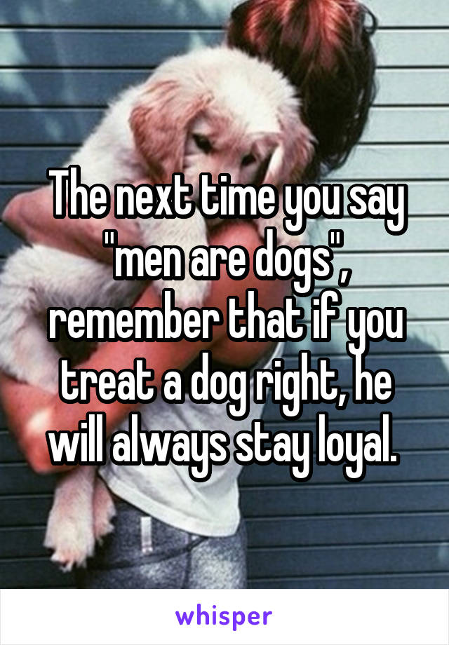 The next time you say "men are dogs", remember that if you treat a dog right, he will always stay loyal. 