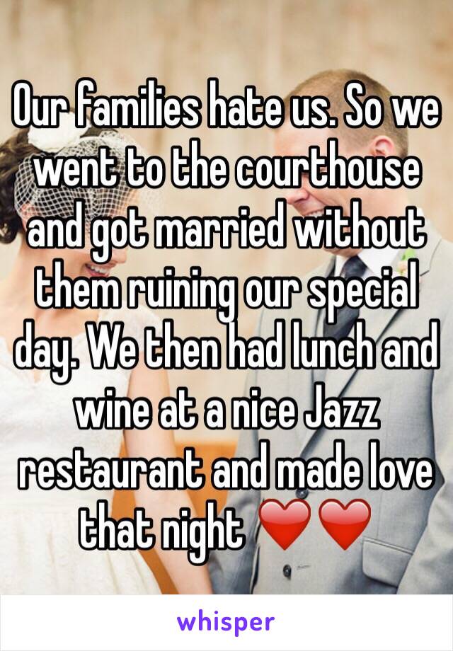 Our families hate us. So we went to the courthouse and got married without them ruining our special day. We then had lunch and wine at a nice Jazz restaurant and made love that night ❤️❤️ 