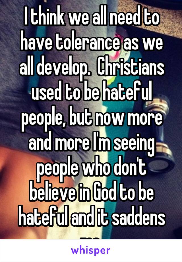 I think we all need to have tolerance as we all develop.  Christians used to be hateful people, but now more and more I'm seeing people who don't believe in God to be hateful and it saddens me.