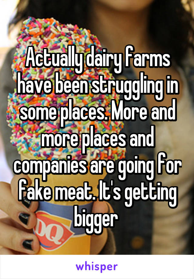 Actually dairy farms have been struggling in some places. More and more places and companies are going for fake meat. It's getting bigger 