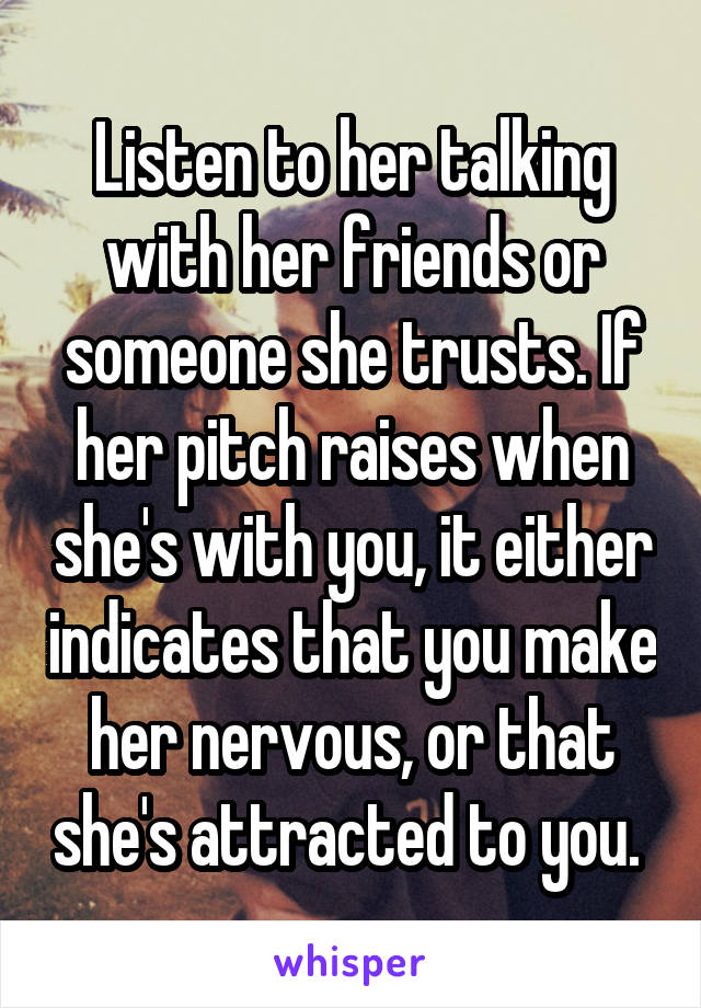 Listen to her talking with her friends or someone she trusts. If her pitch raises when she's with you, it either indicates that you make her nervous, or that she's attracted to you. 