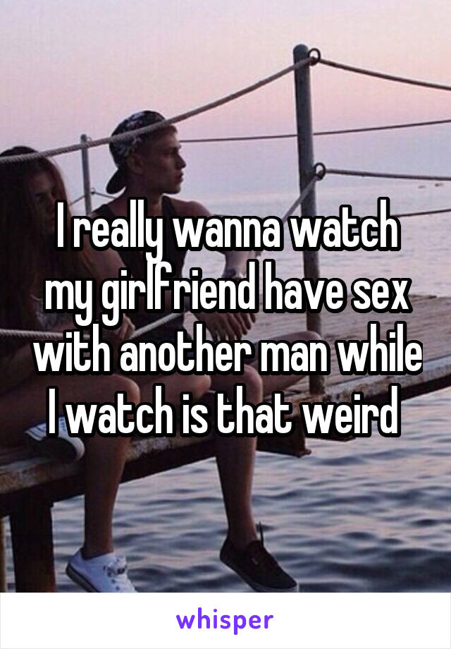 I really wanna watch my girlfriend have sex with another man while I watch is that