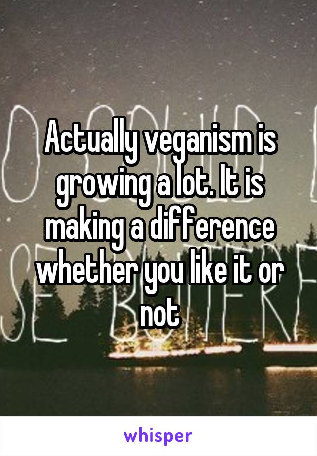 Actually veganism is growing a lot. It is making a difference whether you like it or not