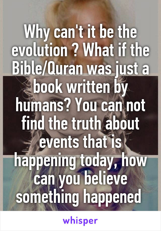 Why can't it be the evolution ? What if the Bible/Quran was just a book written by humans? You can not find the truth about events that is happening today, how can you believe something happened 