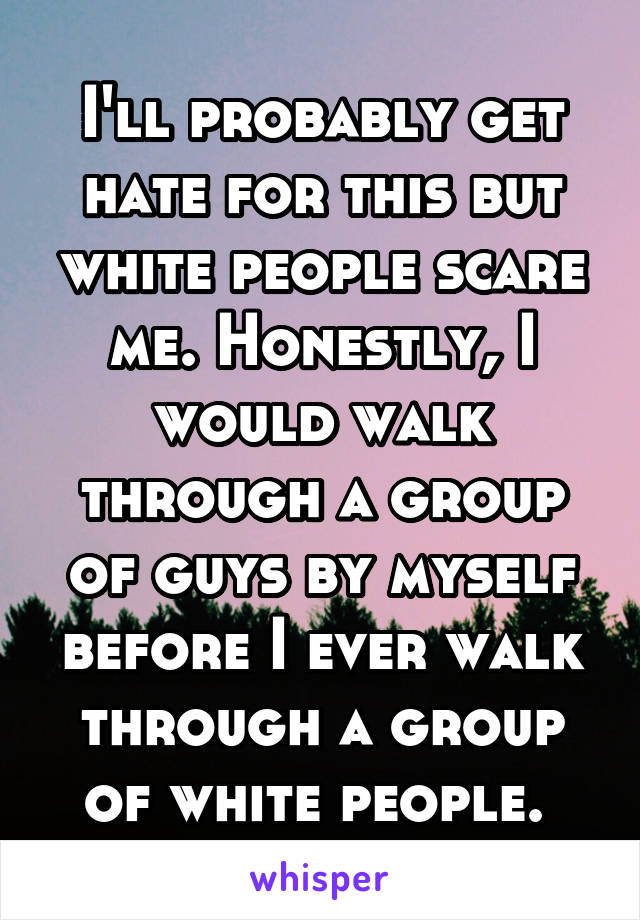 I'll probably get hate for this but white people scare me. Honestly, I would walk through a group of guys by myself before I ever walk through a group of white people. 