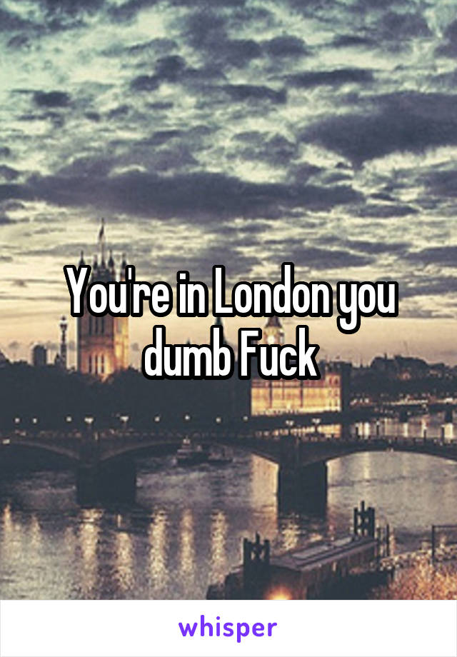 You're in London you dumb Fuck