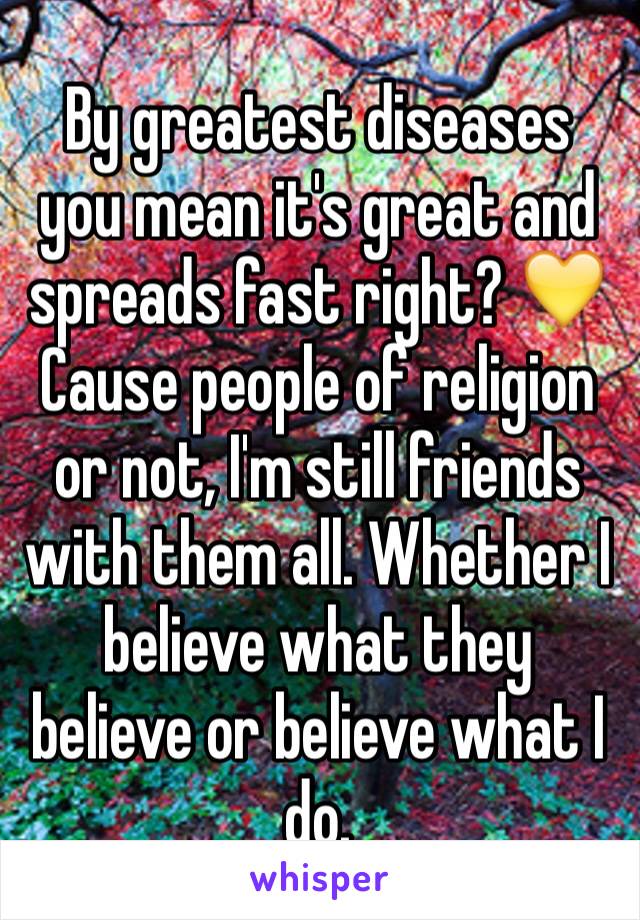 By greatest diseases you mean it's great and spreads fast right? 💛
Cause people of religion or not, I'm still friends with them all. Whether I believe what they believe or believe what I do.