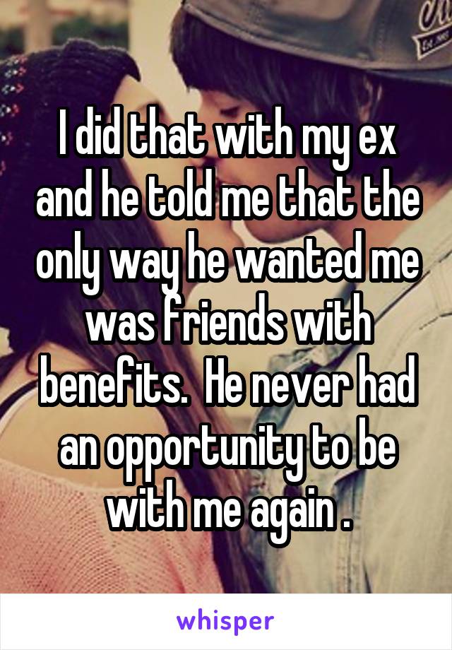 I did that with my ex and he told me that the only way he wanted me was friends with benefits.  He never had an opportunity to be with me again .