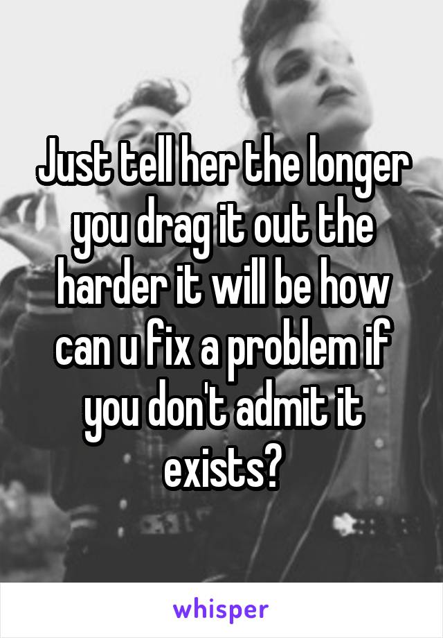 Just tell her the longer you drag it out the harder it will be how can u fix a problem if you don't admit it exists?