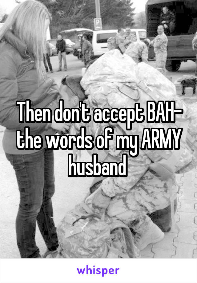 Then don't accept BAH- the words of my ARMY husband 