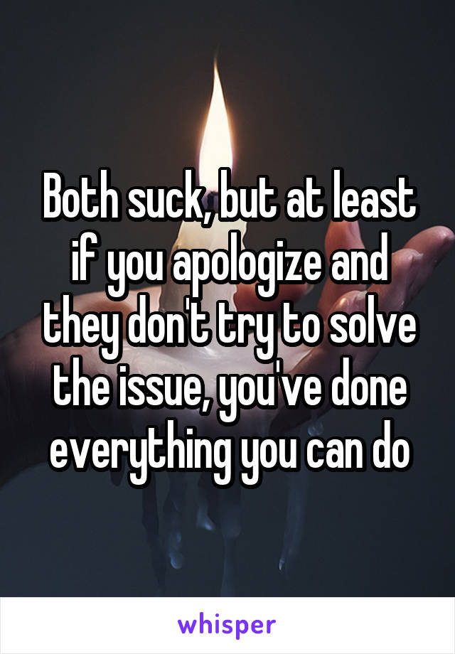 Both suck, but at least if you apologize and they don't try to solve the issue, you've done everything you can do