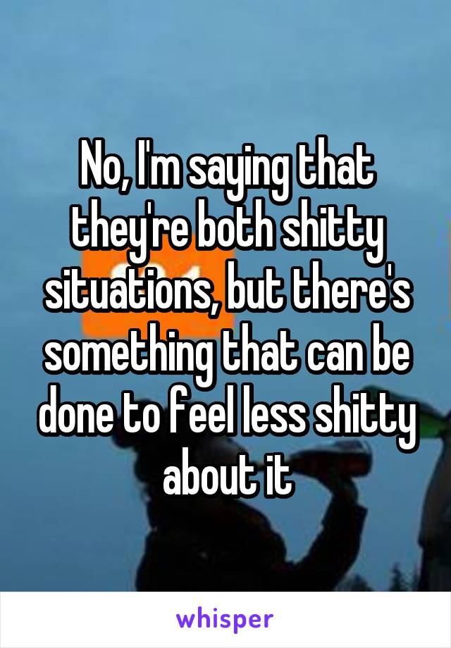 No, I'm saying that they're both shitty situations, but there's something that can be done to feel less shitty about it