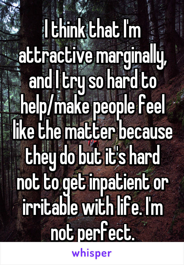 I think that I'm attractive marginally, and I try so hard to help/make people feel like the matter because they do but it's hard not to get inpatient or irritable with life. I'm not perfect.