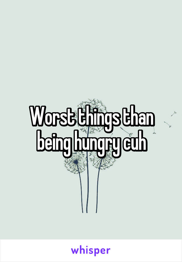 Worst things than being hungry cuh