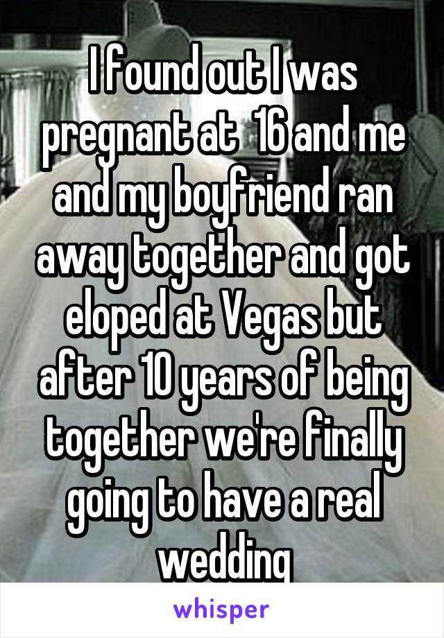 I found out I was pregnant at  16 and me and my boyfriend ran away together and got eloped at Vegas but after 10 years of being together we're finally going to have a real wedding