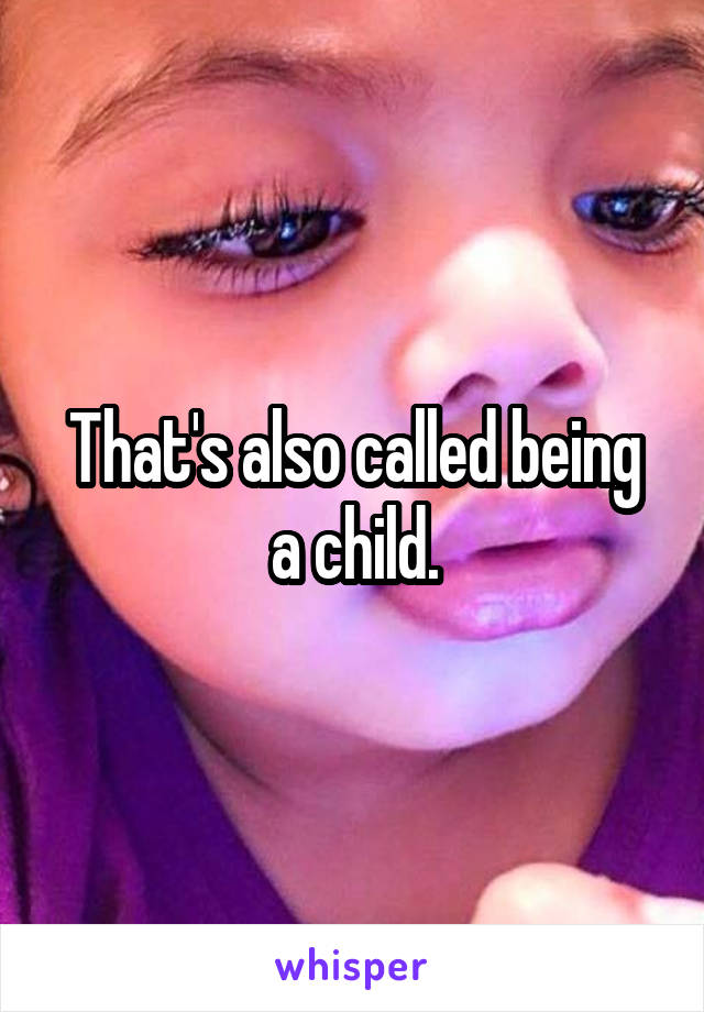 That's also called being a child.