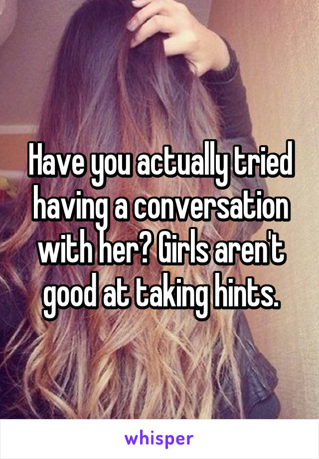 Have you actually tried having a conversation with her? Girls aren't good at taking hints.