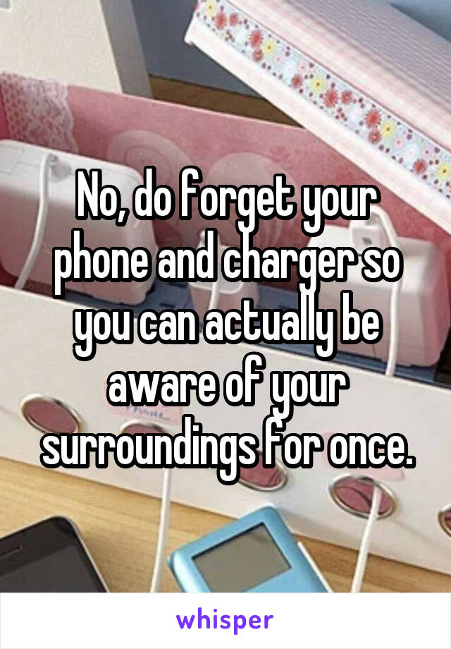 No, do forget your phone and charger so you can actually be aware of your surroundings for once.