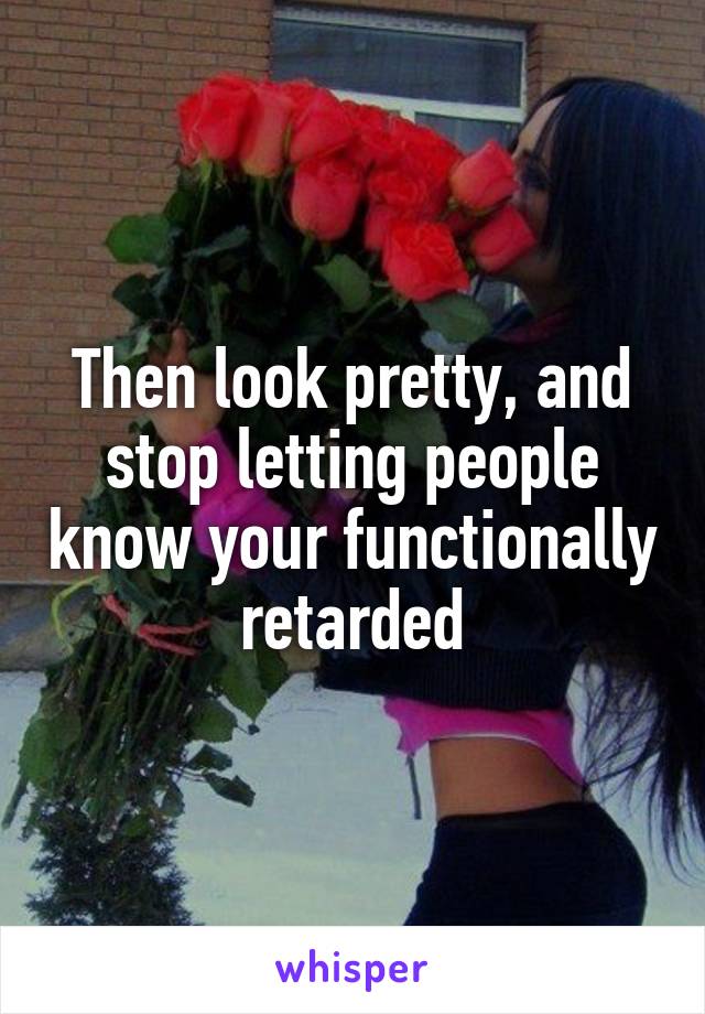 Then look pretty, and stop letting people know your functionally retarded