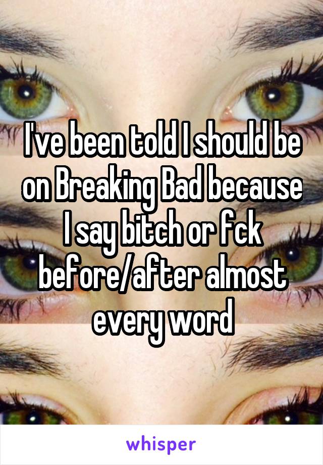 I've been told I should be on Breaking Bad because I say bitch or fck before/after almost every word