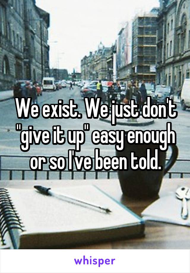 We exist. We just don't "give it up" easy enough or so I've been told.