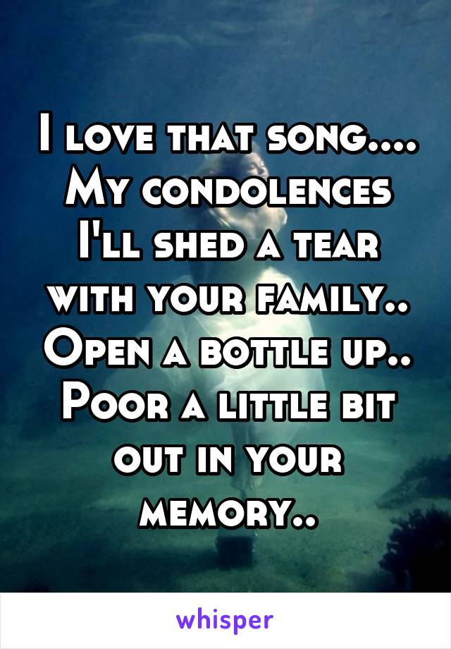 I love that song....
My condolences I'll shed a tear with your family.. Open a bottle up.. Poor a little bit out in your memory..