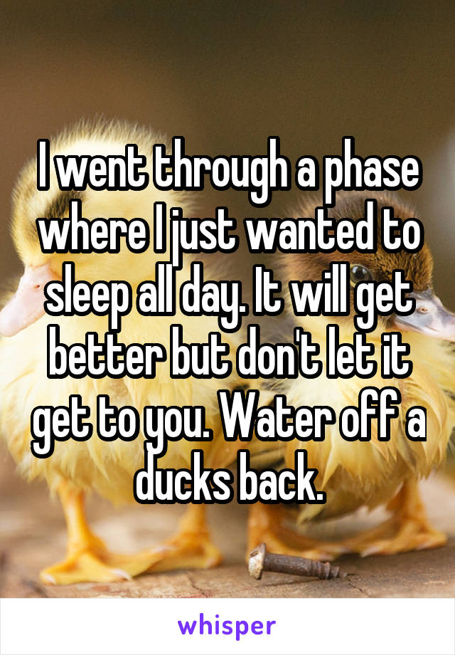 I went through a phase where I just wanted to sleep all day. It will get better but don't let it get to you. Water off a ducks back.