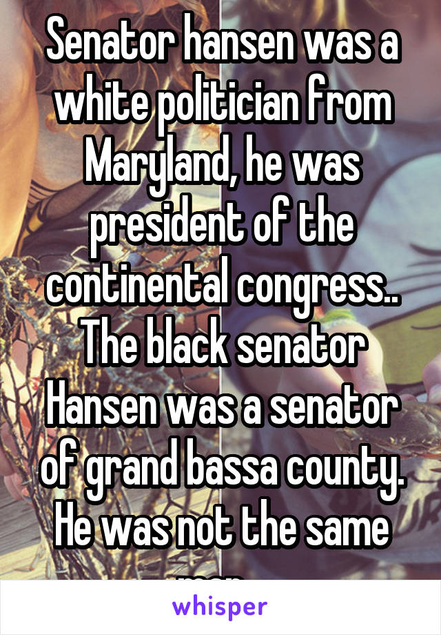 Senator hansen was a white politician from Maryland, he was president of the continental congress.. The black senator Hansen was a senator of grand bassa county. He was not the same man.. 