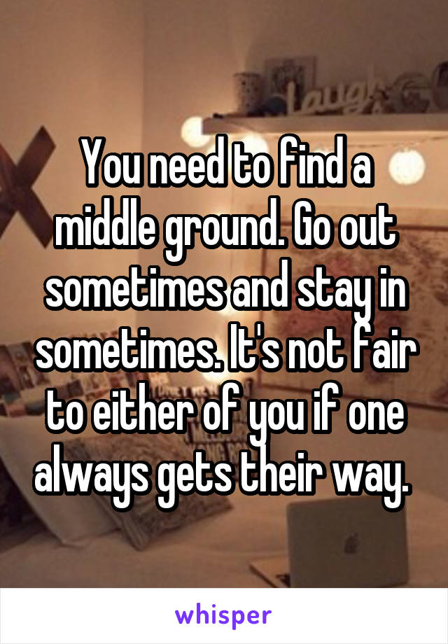 You need to find a middle ground. Go out sometimes and stay in sometimes. It's not fair to either of you if one always gets their way. 