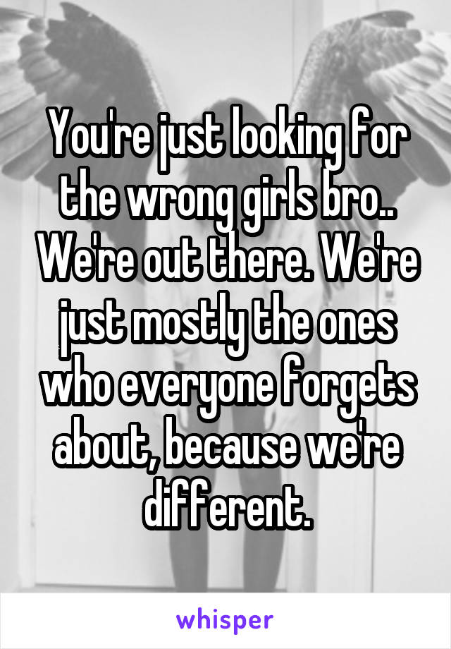 You're just looking for the wrong girls bro.. We're out there. We're just mostly the ones who everyone forgets about, because we're different.