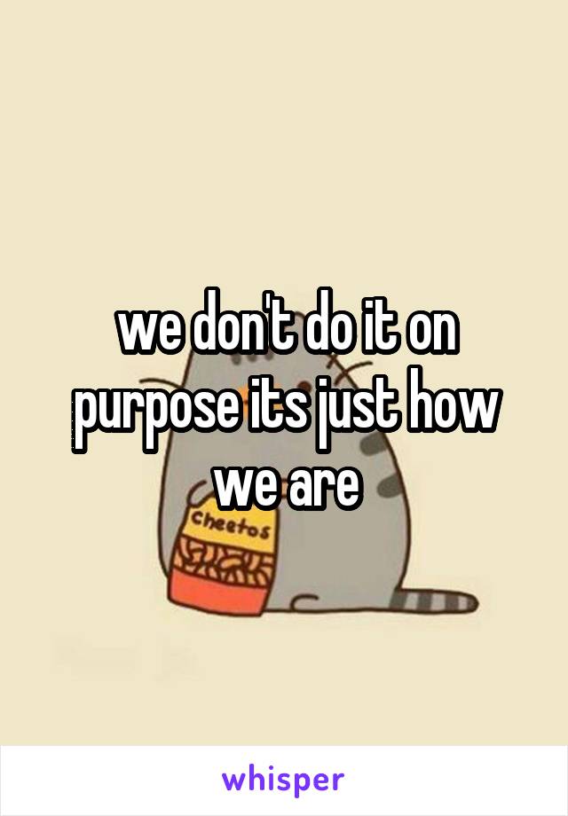 we don't do it on purpose its just how we are